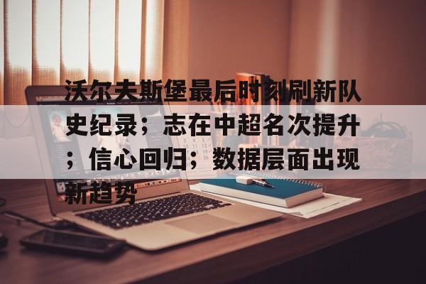 爱游戏在线服务-沃尔夫斯堡最后时刻刷新队史纪录;志在中超名次提升;信心回归;数据层面出现新趋势的简单介绍