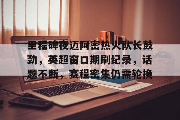 爱游戏智能平台-关于里程碑夜迈阿密热火队长鼓劲，英超窗口期刷纪录，话题不断，赛程密集仍需轮换的信息